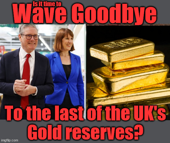 Labour to sell UK gold reserves? - Rachel Reeves - Granny freezer | Is it time to; Wave Goodbye; What happens to the BODIES? THE VALUE OF LIFE? 'IRREGULAR IMMIGRANTS'; Claim back Trafficking Expenses? Taxpayers expense? UK BURNS; UNDER; Welcome to the UK under Starmer . . . They could have chosen Farage or Sunak; IF FAST-TRACKING RIOTERS WORKS AS A DETERRENT . . . #TwoTierKeir; ELECTION PLEDGE STARMER LIED TO US !!! Sir Keir Rodney Starmer; #TripleLock; SMEG HEAD CONCEDES; Titchy Starmer; 'PUTTING COUNTRY FIRST'; Party second; On top of the £480m already given to France to 'stop the boats'; DEAR UK VOTERS AS YOU FAILED TO SUPPORT THE TORIES; NEW HOME FOR OUR MIGRANT FRIENDS; COMING TO YOUR AREA SOON; Labour pledge 'Urban centres' to help house 'Our Fair Share' of our new Migrant friends; New Home for our New Immigrant Friends !!! The only way to keep the illegal immigrants in the UK; CITIZENSHIP FOR ALL; ; Amnesty For all Illegals; Sir Keir Starmer MP; Muslim Votes Matter; Blood on Starmers hands? Burnham; Taxi for Rayner ? #RR4PM;100's more Tax collectors; Higher Taxes Under Labour; We're Coming for You; Labour pledges to clamp down on Tax Dodgers; Higher Taxes under Labour; Rachel Reeves Angela Rayner Bovvered? Higher Taxes under Labour; Risks of voting Labour; * EU Re entry? * Mass Immigration? * Build on Greenbelt? * Rayner as our PM? * Ulez 20 mph fines? * Higher taxes? * UK Flag change? * Muslim takeover? * End of Christianity? * Economic collapse? TRIPLE LOCK' Anneliese Dodds Rwanda plan Quid Pro Quo UK/EU Illegal Migrant Exchange deal; UK not taking its fair share, EU Exchange Deal = People Trafficking !!! Starmer to Betray Britain, #Burden Sharing #Quid Pro Quo #100,000; #Immigration #Starmerout #Labour #wearecorbyn #KeirStarmer #DianeAbbott #McDonnell #cultofcorbyn #labourisdead #labourracism #socialistsunday #nevervotelabour #socialistanyday #Antisemitism #Savile #SavileGate #Paedo #Worboys #GroomingGangs #Paedophile #IllegalImmigration #Immigrants #Invasion #Starmeriswrong #SirSoftie #SirSofty #Blair #Steroids AKA Keith ABBOTT BACK; Amnesty for 90,000 illegal immigrants; WHY WOULDN'T THE RWANDA PLAN WORK ? #TwoTierKeir; But they; VOTED STARMER ! #TwoTierKeir; #TwoTierKeir; UNDER STARMER? 11/8/24 two more DEAD; Yvette Cooper; Rwanda deterrent cancelled due to cost? 11/8/24 Two more DEAD; Blood on the hands of Yvette Cooper & Starmer; Are the DEAD the only ones who get returned? To the last of the UK's
Gold reserves? | image tagged in gordon brown,illegal immigration,stop boats rwanda,starmerout twotierkeir,palestine hamas muslim vote,labourisdead | made w/ Imgflip meme maker