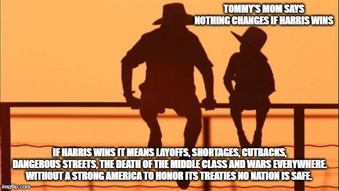 Cowboy wisdom, America could fall | TOMMY'S MOM SAYS NOTHING CHANGES IF HARRIS WINS; IF HARRIS WINS IT MEANS LAYOFFS, SHORTAGES, CUTBACKS, DANGEROUS STREETS, THE DEATH OF THE MIDDLE CLASS AND WARS EVERYWHERE. WITHOUT A STRONG AMERICA TO HONOR ITS TREATIES NO NATION IS SAFE. | image tagged in cowboy father and son,cowboy wisdom,last chance at freedom,kamalaomics,weak woke military,death of the middle class | made w/ Imgflip meme maker