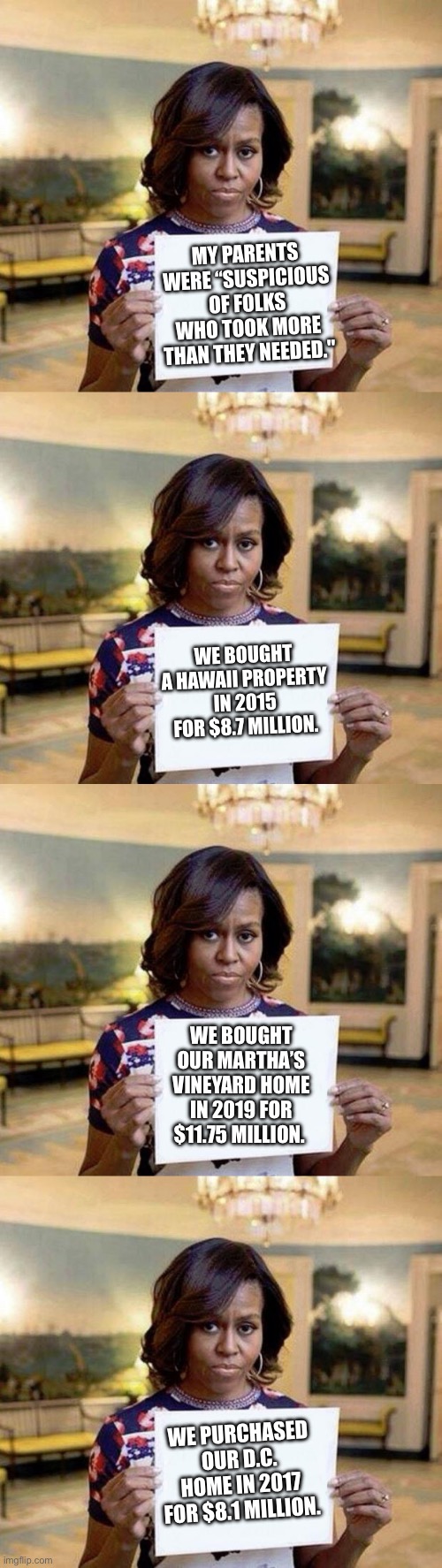 Do as I say, not as I do. | MY PARENTS WERE “SUSPICIOUS OF FOLKS WHO TOOK MORE THAN THEY NEEDED."; WE BOUGHT A HAWAII PROPERTY IN 2015 FOR $8.7 MILLION. WE BOUGHT OUR MARTHA’S VINEYARD HOME IN 2019 FOR $11.75 MILLION. WE PURCHASED OUR D.C. HOME IN 2017 FOR $8.1 MILLION. | image tagged in fuck you,moderators | made w/ Imgflip meme maker