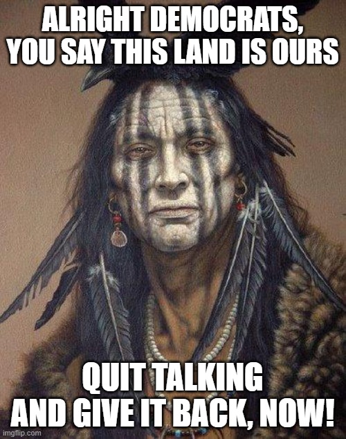 Democrats, put your homes where your mouth is | ALRIGHT DEMOCRATS, YOU SAY THIS LAND IS OURS; QUIT TALKING AND GIVE IT BACK, NOW! | image tagged in native american | made w/ Imgflip meme maker