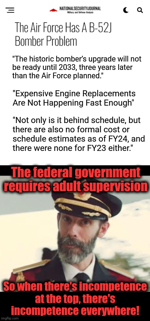 Your incompetent military | "The historic bomber’s upgrade will not
be ready until 2033, three years later
than the Air Force planned."; "Expensive Engine Replacements Are Not Happening Fast Enough"; "Not only is it behind schedule, but
there are also no formal cost or
schedule estimates as of FY24, and
there were none for FY23 either."; The federal government requires adult supervision; So when there's incompetence
at the top, there's
incompetence everywhere! | image tagged in captain obvious,memes,military,joe biden,kamala harris,democrats | made w/ Imgflip meme maker