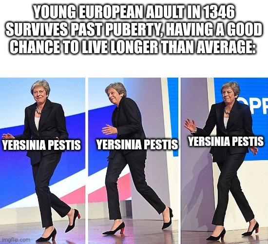 Theresa May Walking | YOUNG EUROPEAN ADULT IN 1346 SURVIVES PAST PUBERTY, HAVING A GOOD CHANCE TO LIVE LONGER THAN AVERAGE:; YERSINIA PESTIS; YERSINIA PESTIS; YERSINIA PESTIS | image tagged in theresa may walking | made w/ Imgflip meme maker