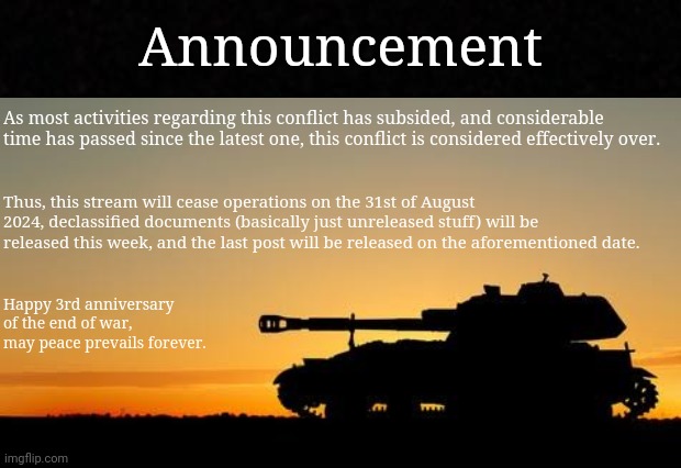 To Midnight. | Announcement; As most activities regarding this conflict has subsided, and considerable time has passed since the latest one, this conflict is considered effectively over. Thus, this stream will cease operations on the 31st of August 2024, declassified documents (basically just unreleased stuff) will be released this week, and the last post will be released on the aforementioned date. Happy 3rd anniversary of the end of war, may peace prevails forever. | image tagged in ending the stream,announcement,the war is over | made w/ Imgflip meme maker