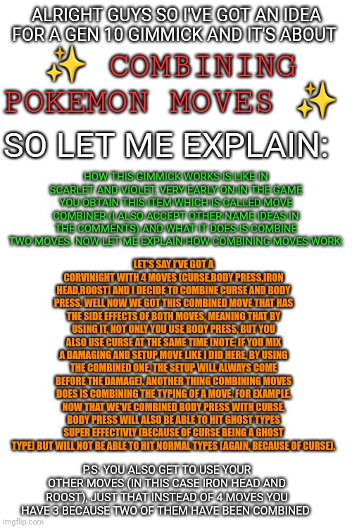 My personal idea for a gen 10 gimmick | ALRIGHT GUYS SO I'VE GOT AN IDEA FOR A GEN 10 GIMMICK AND IT'S ABOUT; ✨ COMBINING POKEMON MOVES ✨; SO LET ME EXPLAIN:; HOW THIS GIMMICK WORKS IS LIKE IN SCARLET AND VIOLET, VERY EARLY ON IN THE GAME YOU OBTAIN THIS ITEM WHICH IS CALLED MOVE COMBINER (I ALSO ACCEPT OTHER NAME IDEAS IN THE COMMENTS) AND WHAT IT DOES IS COMBINE TWO MOVES. NOW LET ME EXPLAIN HOW COMBINING MOVES WORK:; LET'S SAY I'VE GOT A CORVINIGHT WITH 4 MOVES (CURSE,BODY PRESS,IRON HEAD,ROOST) AND I DECIDE TO COMBINE CURSE AND BODY PRESS. WELL NOW WE GOT THIS COMBINED MOVE THAT HAS THE SIDE EFFECTS OF BOTH MOVES, MEANING THAT BY USING IT, NOT ONLY YOU USE BODY PRESS, BUT YOU ALSO USE CURSE AT THE SAME TIME (NOTE: IF YOU MIX A DAMAGING AND SETUP MOVE LIKE I DID HERE, BY USING THE COMBINED ONE, THE SETUP WILL ALWAYS COME BEFORE THE DAMAGE). ANOTHER THING COMBINING MOVES DOES IS COMBINING THE TYPING OF A MOVE. FOR EXAMPLE, NOW THAT WE'VE COMBINED BODY PRESS WITH CURSE, BODY PRESS WILL ALSO BE ABLE TO HIT GHOST TYPES SUPER EFFECTIVLY (BECAUSE OF CURSE BEING A GHOST TYPE) BUT WILL NOT BE ABLE TO HIT NORMAL TYPES (AGAIN, BECAUSE OF CURSE). P.S: YOU ALSO GET TO USE YOUR OTHER MOVES (IN THIS CASE IRON HEAD AND ROOST), JUST THAT INSTEAD OF 4 MOVES YOU HAVE 3 BECAUSE TWO OF THEM HAVE BEEN COMBINED | image tagged in memes,pokemon,ideas | made w/ Imgflip meme maker