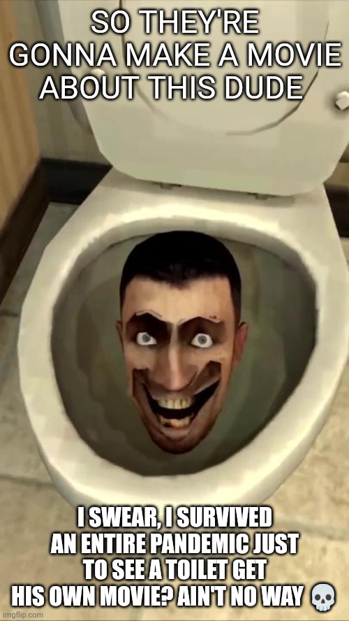 Bro | SO THEY'RE GONNA MAKE A MOVIE ABOUT THIS DUDE; I SWEAR, I SURVIVED AN ENTIRE PANDEMIC JUST TO SEE A TOILET GET HIS OWN MOVIE? AIN'T NO WAY 💀 | image tagged in skibidi toilet | made w/ Imgflip meme maker