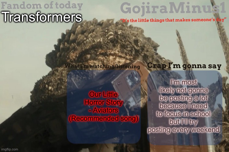 I’m slowly running out of meme ideas | Transformers; I’m most likely not gonna be posting a lot because I need to focus in school but I’ll try posting every weekend; Our Little Horror Story - Aviators
(Recommended song) | image tagged in gojiraminus1 s announcement temp | made w/ Imgflip meme maker