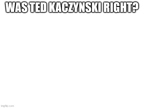 yes | WAS TED KACZYNSKI RIGHT? | made w/ Imgflip meme maker