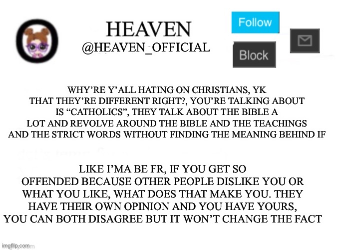 this place is actually dumb ;-; | WHY’RE Y’ALL HATING ON CHRISTIANS, YK THAT THEY’RE DIFFERENT RIGHT?, YOU’RE TALKING ABOUT IS “CATHOLICS”, THEY TALK ABOUT THE BIBLE A LOT AND REVOLVE AROUND THE BIBLE AND THE TEACHINGS AND THE STRICT WORDS WITHOUT FINDING THE MEANING BEHIND IF; LIKE I’MA BE FR, IF YOU GET SO OFFENDED BECAUSE OTHER PEOPLE DISLIKE YOU OR WHAT YOU LIKE, WHAT DOES THAT MAKE YOU. THEY HAVE THEIR OWN OPINION AND YOU HAVE YOURS, YOU CAN BOTH DISAGREE BUT IT WON’T CHANGE THE FACT | image tagged in heaven s template | made w/ Imgflip meme maker