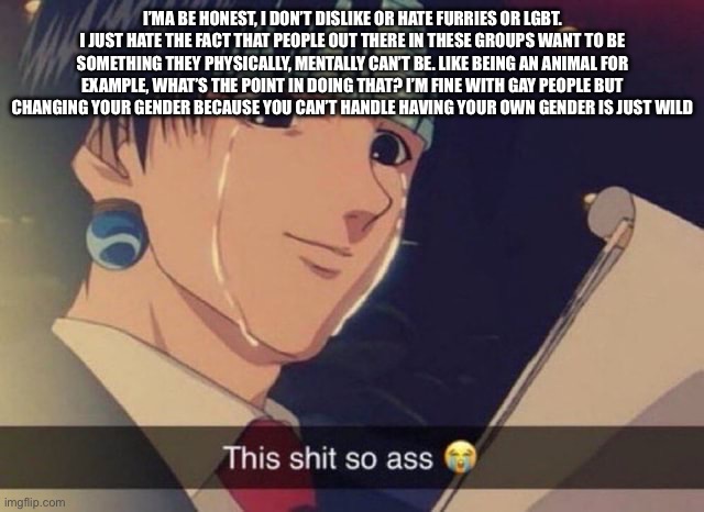 This s**t so ass | I’MA BE HONEST, I DON’T DISLIKE OR HATE FURRIES OR LGBT. I JUST HATE THE FACT THAT PEOPLE OUT THERE IN THESE GROUPS WANT TO BE SOMETHING THEY PHYSICALLY, MENTALLY CAN’T BE. LIKE BEING AN ANIMAL FOR EXAMPLE, WHAT’S THE POINT IN DOING THAT? I’M FINE WITH GAY PEOPLE BUT CHANGING YOUR GENDER BECAUSE YOU CAN’T HANDLE HAVING YOUR OWN GENDER IS JUST WILD | image tagged in this s t so ass | made w/ Imgflip meme maker