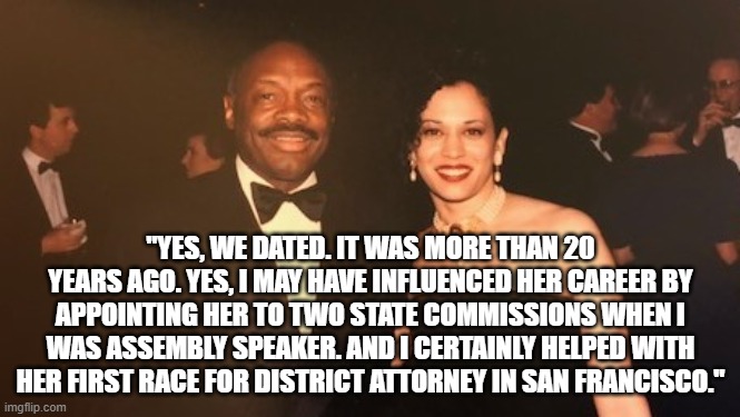 Kamala and Willie Brown | "YES, WE DATED. IT WAS MORE THAN 20 YEARS AGO. YES, I MAY HAVE INFLUENCED HER CAREER BY APPOINTING HER TO TWO STATE COMMISSIONS WHEN I WAS ASSEMBLY SPEAKER. AND I CERTAINLY HELPED WITH HER FIRST RACE FOR DISTRICT ATTORNEY IN SAN FRANCISCO." | image tagged in willie brown | made w/ Imgflip meme maker