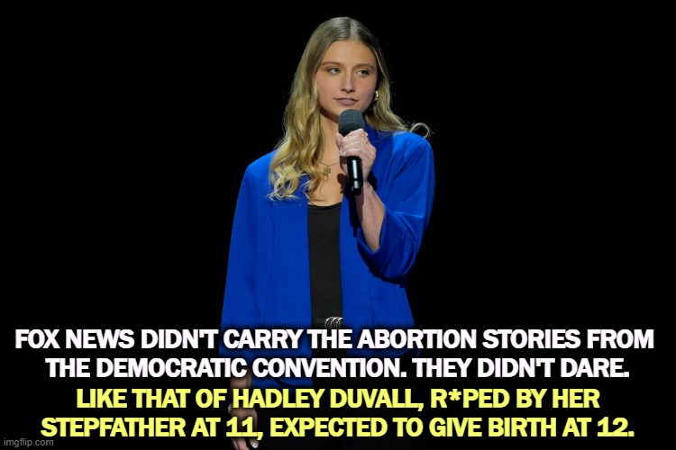 FOX NEWS DIDN'T CARRY THE ABORTION STORIES FROM 
THE DEMOCRATIC CONVENTION. THEY DIDN'T DARE. LIKE THAT OF HADLEY DUVALL, R*PED BY HER STEPFATHER AT 11, EXPECTED TO GIVE BIRTH AT 12. | image tagged in fox news,cowards,abortion,democratic convention | made w/ Imgflip meme maker