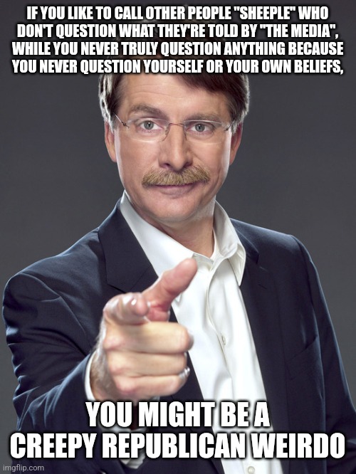 The most docile sheeple never consider the possibility that it is themselves, and not everybody else, who are the sheeple. | IF YOU LIKE TO CALL OTHER PEOPLE "SHEEPLE" WHO
DON'T QUESTION WHAT THEY'RE TOLD BY "THE MEDIA",
WHILE YOU NEVER TRULY QUESTION ANYTHING BECAUSE
YOU NEVER QUESTION YOURSELF OR YOUR OWN BELIEFS, YOU MIGHT BE A
CREEPY REPUBLICAN WEIRDO | image tagged in jeff foxworthy,creepy,weird,republican,sheeple,trust nobody not even yourself | made w/ Imgflip meme maker