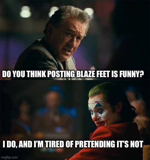 I'm tired of pretending it's not | DO YOU THINK POSTING BLAZE FEET IS FUNNY? I DO, AND I’M TIRED OF PRETENDING IT’S NOT | image tagged in i'm tired of pretending it's not | made w/ Imgflip meme maker