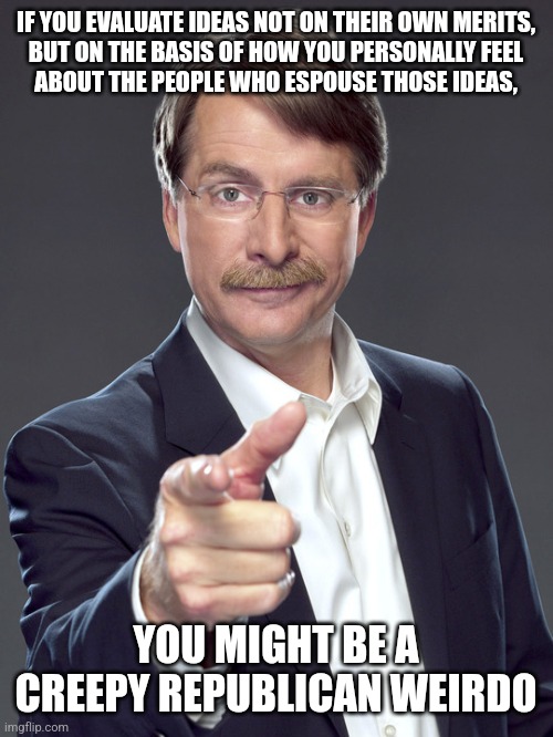 It's weird when no one ever loved you enough to teach you "how" to think rather than "what" to think. | IF YOU EVALUATE IDEAS NOT ON THEIR OWN MERITS,
BUT ON THE BASIS OF HOW YOU PERSONALLY FEEL
ABOUT THE PEOPLE WHO ESPOUSE THOSE IDEAS, YOU MIGHT BE A
CREEPY REPUBLICAN WEIRDO | image tagged in jeff foxworthy,creepy,weird,republican,ideas,feelings | made w/ Imgflip meme maker