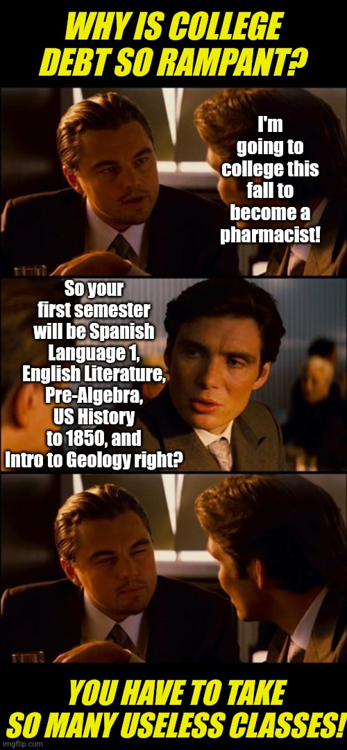 Don't tell anyone, but you'll barely use a quarter of the stuff they'll teach you in college. But you'll pay for it for decades! | WHY IS COLLEGE DEBT SO RAMPANT? I'm going to college this fall to become a pharmacist! So your first semester will be Spanish Language 1, English Literature, Pre-Algebra, US History to 1850, and Intro to Geology right? YOU HAVE TO TAKE SO MANY USELESS CLASSES! | image tagged in college,debt,learning,expectation vs reality,expensive,useless stuff | made w/ Imgflip meme maker