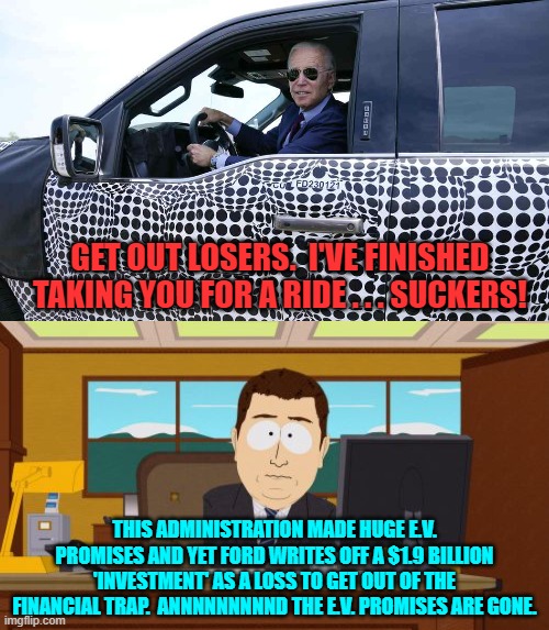 Who was it that said it was too much too soon?  Oh right, conservatives. | GET OUT LOSERS.  I'VE FINISHED TAKING YOU FOR A RIDE . . . SUCKERS! THIS ADMINISTRATION MADE HUGE E.V. PROMISES AND YET FORD WRITES OFF A $1.9 BILLION 'INVESTMENT' AS A LOSS TO GET OUT OF THE FINANCIAL TRAP.  ANNNNNNNNND THE E.V. PROMISES ARE GONE. | image tagged in aaaaand its gone | made w/ Imgflip meme maker