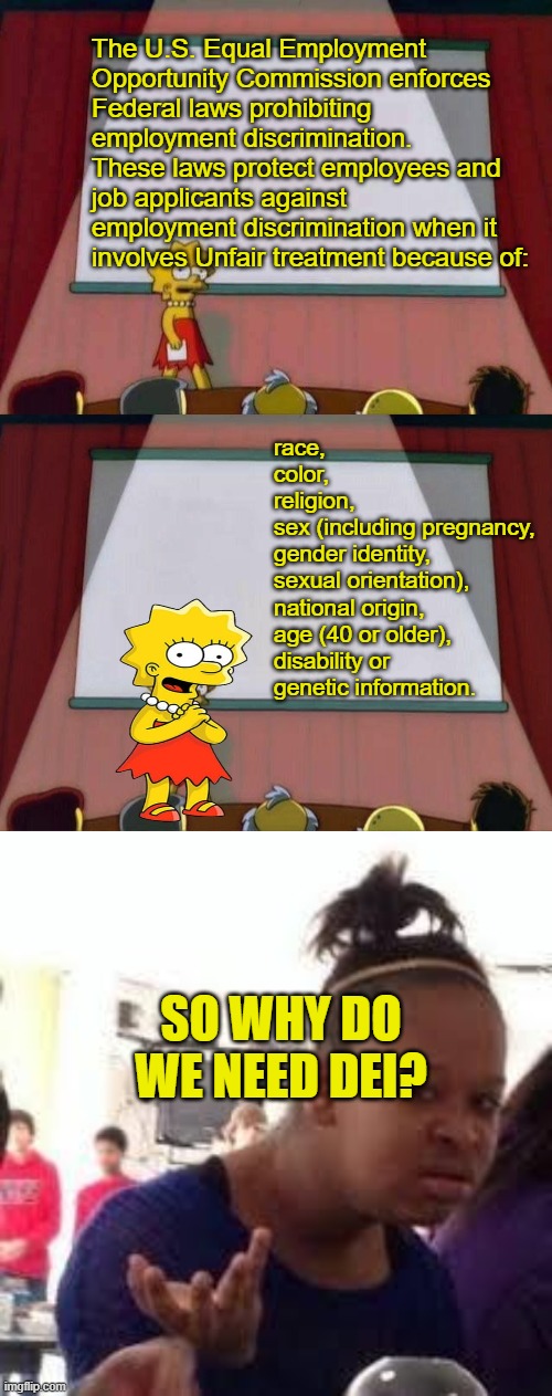 Smart Lisa | The U.S. Equal Employment 
Opportunity Commission enforces 
Federal laws prohibiting  
employment discrimination.
These laws protect employees and 
job applicants against 
employment discrimination when it 
involves Unfair treatment because of:; race, 
color, 
religion, 
sex (including pregnancy, 
gender identity, 
sexual orientation), 
national origin, 
age (40 or older), 
disability or 
genetic information. SO WHY DO WE NEED DEI? | image tagged in lisa simpson speech,lisa petition meme,duh | made w/ Imgflip meme maker