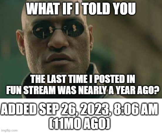 Matrix Morpheus | WHAT IF I TOLD YOU; THE LAST TIME I POSTED IN FUN STREAM WAS NEARLY A YEAR AGO? ADDED SEP 26, 2023, 8:06 AM
(11MO AGO) | image tagged in memes,matrix morpheus | made w/ Imgflip meme maker