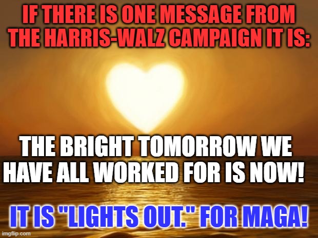 Tired of the dark MAGA message and attack on our rights?  Do something about it. Vote for Kamala Harris and Tim Walz. | IF THERE IS ONE MESSAGE FROM THE HARRIS-WALZ CAMPAIGN IT IS:; THE BRIGHT TOMORROW WE HAVE ALL WORKED FOR IS NOW! IT IS "LIGHTS OUT." FOR MAGA! | image tagged in love | made w/ Imgflip meme maker