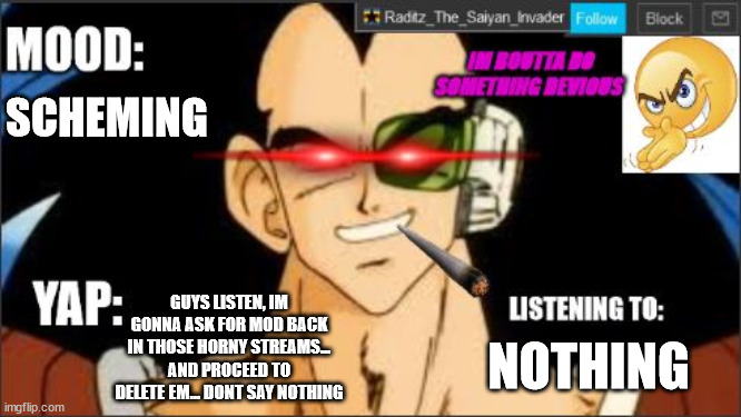 raditz temp DEVIOUS | SCHEMING; GUYS LISTEN, IM GONNA ASK FOR MOD BACK IN THOSE HORNY STREAMS... AND PROCEED TO DELETE EM... DONT SAY NOTHING; NOTHING | image tagged in raditz temp devious | made w/ Imgflip meme maker