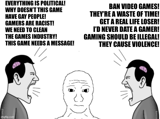 EVERYTHING IS POLITICAL!
WHY DOESN’T THIS GAME
HAVE GAY PEOPLE!
GAMERS ARE RACIST!
WE NEED TO CLEAN
THE GAMES INDUSTRY!
THIS GAME NEEDS A MESSAGE! BAN VIDEO GAMES!
THEY’RE A WASTE OF TIME!
GET A REAL LIFE LOSER!
I’D NEVER DATE A GAMER!
GAMING SHOULD BE ILLEGAL!
THEY CAUSE VIOLENCE! | made w/ Imgflip meme maker
