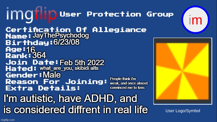 Just discovered this, wish i did a year ago... | JayThePsychodog; 6/23/08; 16; 364; Feb 5th 2022; what_are_you, skibidi alts; Male; People think i'm weak, and once almost convinced me to kms; I'm autistic, have ADHD, and is considered diffrent in real life | image tagged in iupg certification of allegiance | made w/ Imgflip meme maker