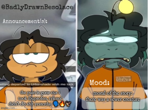 moral of the story: there was a sewer creature; the pain is gone cus i took ibuprofen, tylenol didn't do shit yesterday 🗣🔥🦅 | image tagged in bdbs temp 1 | made w/ Imgflip meme maker