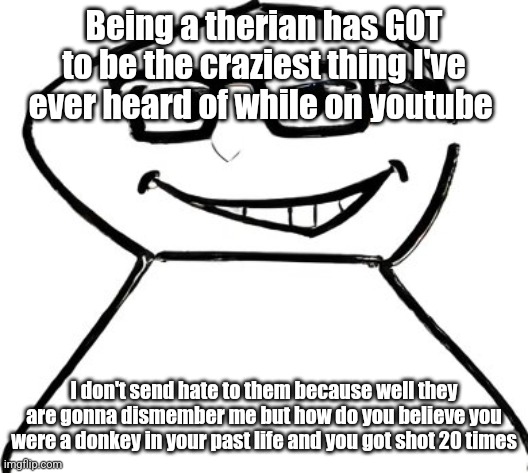 what | Being a therian has GOT to be the craziest thing I've ever heard of while on youtube; I don't send hate to them because well they are gonna dismember me but how do you believe you were a donkey in your past life and you got shot 20 times | made w/ Imgflip meme maker