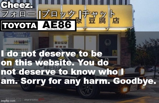 トヨタ AE86 テンプレート | I do not deserve to be on this website. You do not deserve to know who I am. Sorry for any harm. Goodbye. | image tagged in ae86 | made w/ Imgflip meme maker