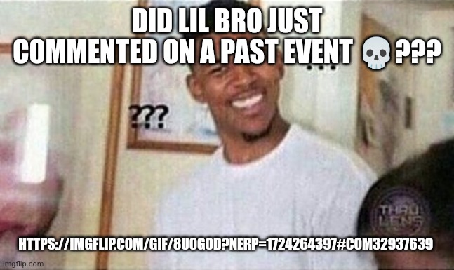 Like, it's been 2 months and it already happened bruh, no hate (sitemods) but just, wtf????? | DID LIL BRO JUST COMMENTED ON A PAST EVENT 💀??? HTTPS://IMGFLIP.COM/GIF/8U0GOD?NERP=1724264397#COM32937639 | image tagged in nick cannon dafuq | made w/ Imgflip meme maker