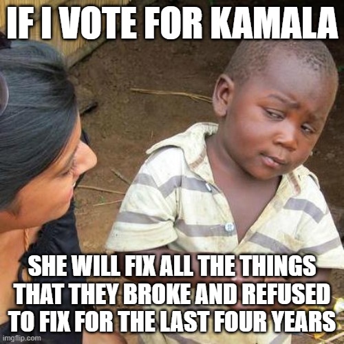 Third World Skeptical Kid | IF I VOTE FOR KAMALA; SHE WILL FIX ALL THE THINGS THAT THEY BROKE AND REFUSED TO FIX FOR THE LAST FOUR YEARS | image tagged in memes,third world skeptical kid | made w/ Imgflip meme maker