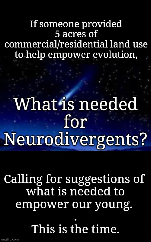 If 5 Acres Were Available, How Could They Be Used? | If someone provided 5 acres of commercial/residential land use
to help empower evolution, What is needed
for
Neurodivergents? Calling for suggestions of 
what is needed to
empower our young. 
.
This is the time. | image tagged in i will grant you three wishes,wish,freedom,neurodivergent,autism,mental health | made w/ Imgflip meme maker