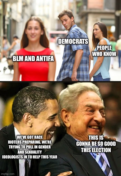 Let’s get ready to rummmmmble | DEMOCRATS; PEOPLE WHO KNOW; BLM AND ANTIFA; WE’VE GOT RACE RIOTERS PREPARING. WE’RE TRYING TO PULL IN GENDER AND SEXUALITY IDEOLOGISTS IN TO HELP THIS YEAR; THIS IS GONNA BE SO GOOD THIS ELECTION | image tagged in memes,distracted boyfriend,soros obama | made w/ Imgflip meme maker