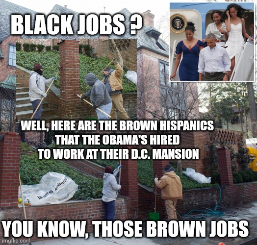 BLACK JOBS ? WELL, HERE ARE THE BROWN HISPANICS 
THAT THE OBAMA'S HIRED 
TO WORK AT THEIR D.C. MANSION YOU KNOW, THOSE BROWN JOBS | made w/ Imgflip meme maker