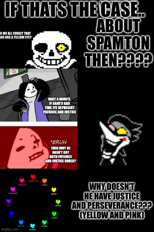 SOMEONE TELL ME!!!! | WHAT ABOUT SPAMTON THEN???? IF THATS THE CASE.. WHY DOESN'T HE HAVE JUSTICE AND PERSEVERANCE??? (YELLOW AND PINK) | made w/ Imgflip meme maker