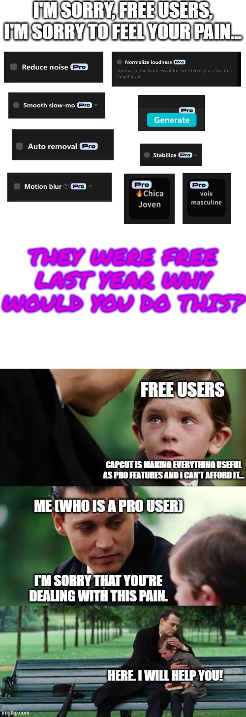 This is for the free users of CapCut who can't afford the Pro version... | I'M SORRY, FREE USERS, I'M SORRY TO FEEL YOUR PAIN... THEY WERE FREE LAST YEAR WHY WOULD YOU DO THIS? FREE USERS; CAPCUT IS MAKING EVERYTHING USEFUL AS PRO FEATURES AND I CAN'T AFFORD IT... ME (WHO IS A PRO USER); I'M SORRY THAT YOU'RE DEALING WITH THIS PAIN. HERE. I WILL HELP YOU! | image tagged in memes,finding neverland,capcut,capcut pro,greedy | made w/ Imgflip meme maker