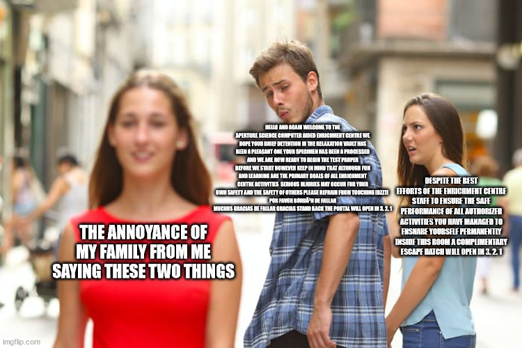 Distracted Boyfriend | HELLO AND AGAIN WELCOME TO THE APERTURE SCIENCE COMPUTER AIDED ENRICHMENT CENTRE WE HOPE YOUR BRIEF DETENTION IN THE RELAXATION VAULT HAS BEEN A PLEASANT ONE YOUR SPECIMEN HAS BEEN A PROCESSED AND WE ARE NOW READY TO BEGIN THE TEST PROPER BEFORE WE START HOWEVER KEEP IN MIND THAT ALTHOUGH FUN AND LEARNING ARE THE PRIMARY GOALS OF ALL ENRICHMENT CENTRE ACTIVITIES  SERIOUS INJURIES MAY OCCUR FOR YOUR OWN SAFETY AND THE SAFETY OF OTHERS PLEASE REFRAIN FROM TOUCHING [BZZT] 
POR FAVOR BORDÃ³N DE FALLAR MUCHOS GRACIAS DE FALLAR GRACIAS STAND BACK THE PORTAL WILL OPEN IN 3. 2. 1; DESPITE THE BEST EFFORTS OF THE ENRICHMENT CENTRE STAFF TO ENSURE THE SAFE PERFORMANCE OF ALL AUTHORIZED ACTIVITIES YOU HAVE MANAGED TO ENSNARE YOURSELF PERMANENTLY INSIDE THIS ROOM A COMPLIMENTARY ESCAPE HATCH WILL OPEN IN 3. 2. 1; THE ANNOYANCE OF MY FAMILY FROM ME SAYING THESE TWO THINGS | image tagged in memes,distracted boyfriend | made w/ Imgflip meme maker