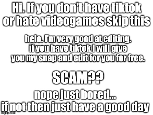 I swear on my life its not a scam | Hi. If you don't have tiktok or hate videogames skip this; helo. I'm very good at editing. if you have tiktok I will give you my snap and edit for you for free. SCAM?? nope just bored...
if not then just have a good day | image tagged in ads | made w/ Imgflip meme maker