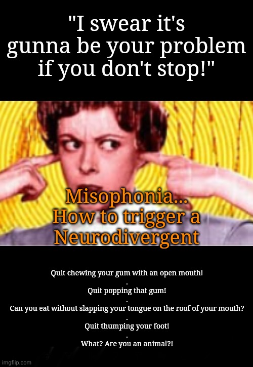 Neurodivergents Unite: Down With Gum Chewers! | "I swear it's gunna be your problem if you don't stop!"; Misophonia...
How to trigger a
Neurodivergent; Quit chewing your gum with an open mouth!
.
Quit popping that gum!
.
Can you eat without slapping your tongue on the roof of your mouth?
.
Quit thumping your foot!
.
What? Are you an animal?! | image tagged in neurodivergent,gum,nails on chalkboard,i'll kill you,noise,autism | made w/ Imgflip meme maker