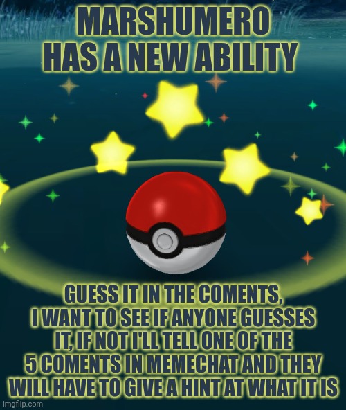 Hint: it isn't a pok3mon move or his flashbang ability | MARSHUMERO HAS A NEW ABILITY; GUESS IT IN THE COMENTS, I WANT TO SEE IF ANYONE GUESSES IT, IF NOT I'LL TELL ONE OF THE 5 COMENTS IN MEMECHAT AND THEY WILL HAVE TO GIVE A HINT AT WHAT IT IS | image tagged in pokeball | made w/ Imgflip meme maker