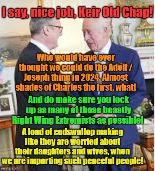 I say Kier old Chap, nice job on the peasants! Do make sure they can't get out! | I say, nice job, Keir Old Chap! Yarra Man; Who would have ever thought we could do the Adolf / Joseph thing in 2024. Almost shades of Charles the first, what! And do make sure you lock up as many of those beastly Right Wing Extremists as possible! A load of codswallop making like they are worried about their daughters and wives, when we are importing such peaceful people! | image tagged in starmer,uk,labour,communist,shutting down free speech,human sacrifices | made w/ Imgflip meme maker