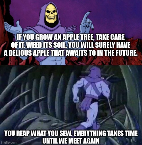 Apple tree | IF YOU GROW AN APPLE TREE, TAKE CARE OF IT, WEED ITS SOIL, YOU WILL SURELY HAVE A DELIOUS APPLE THAT AWAITS TO IN THE FUTURE. YOU REAP WHAT YOU SEW. EVERYTHING TAKES TIME
UNTIL WE MEET AGAIN | image tagged in he man skeleton advices | made w/ Imgflip meme maker