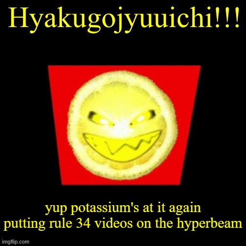 hyaku | yup potassium's at it again putting rule 34 videos on the hyperbeam | image tagged in hyaku | made w/ Imgflip meme maker