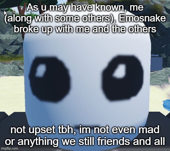 TBH creature Roblox | As u may have known, me (along with some others), Emosnake broke up with me and the others; not upset tbh, im not even mad or anything we still friends and all | image tagged in tbh creature roblox | made w/ Imgflip meme maker