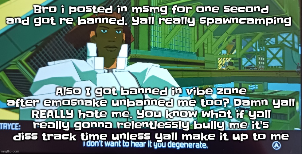 Like mf wtf | Bro i posted in msmg for one second and got re banned. Yall really spawncamping; Also I got banned in vibe zone after emosnake unbanned me too? Damn yall REALLY hate me. You know what if yall really gonna relentlessly bully me it's diss track time unless yall make it up to me | image tagged in i don't want to hear it you degenerate | made w/ Imgflip meme maker