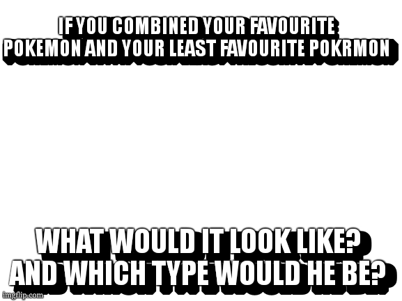 pokemon combinaton. (i post here because i don't have enough pointd for pokemon stream) | IF YOU COMBINED YOUR FAVOURITE POKEMON AND YOUR LEAST FAVOURITE POKRMON; IF YOU COMBINEF YOUR FAVOURITE POKEMON WITH YOUR LEAST FAVOURITE POKEMON; WHAT WOULD IT LOOK LIKE? AND WHICH TYPE WOULD HE BE? WHAT WOULD IT LOOK LIKE? AND WHICH TYPE WOULD HE BE? | image tagged in pokemon | made w/ Imgflip meme maker