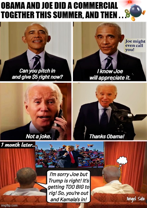 Obama pulls Joe Biden and installs Kamala Harris | OBAMA AND JOE DID A COMMERCIAL TOGETHER THIS SUMMER, AND THEN . . . Can you pitch in
and give $5 right now? I know Joe
will appreciate it. Not a joke. Thanks Obama! 1 month later.. I'm sorry Joe but
Trump is right! It's
getting TOO BIG to
rig! So, you're out
and Kamala's in! Angel Soto | image tagged in obama asks money for joe then switches to kamala,obama,joe biden,kamala harris,trump,presidential election | made w/ Imgflip meme maker