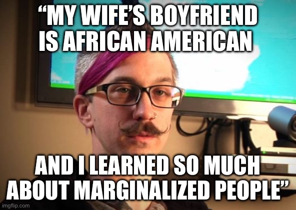 Democrat actually said this | “MY WIFE’S BOYFRIEND IS AFRICAN AMERICAN; AND I LEARNED SO MUCH ABOUT MARGINALIZED PEOPLE” | image tagged in sjw cuck,democrats,politics,political meme | made w/ Imgflip meme maker