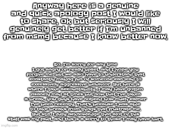 So if I could be unbanned soon, I will thank you guys and anyway, I want to be everyone's friends. I don't wanna be mad at anyon | So, I'm sorry for any time I got angry or really upset, and I hope you forgive me, but we also have to understand that constantly making fu​​n of someone can lead to excessively aggressive behavior. But here is where I take accountability, I may have gotten insanely mad at times but now that I've taken a break, you guys have noticed how much calmer I've been recently. That's because I was able to take breaks from things that frustrate me. But still, I fully acknowledge that alot of this stuff was my fault, and this is a sorry to those I may have hurt. Anyway here is a genuine and quick apology post I would like to share, ok but seriously I will genuinely get better if I'm unbanned from msmg because I know better now. | made w/ Imgflip meme maker