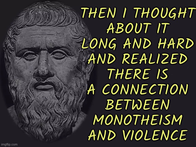 Then I Thought About It Long And Hard And Realized There Is A Connection Between Monotheism And Violence | THEN I THOUGHT
ABOUT IT
LONG AND HARD
AND REALIZED
THERE IS
A CONNECTION
BETWEEN
MONOTHEISM
AND VIOLENCE | image tagged in philosophy blank,philosophy,anti-religion,religion,god religion universe,abrahamic religions | made w/ Imgflip meme maker